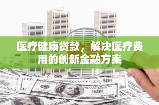 静海医疗健康贷款，解决医疗费用的创新金融方案
