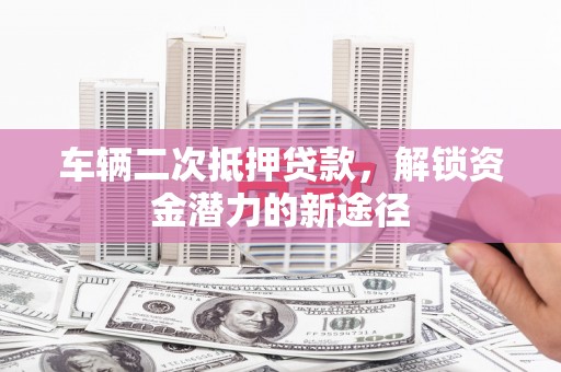 静海车辆二次抵押贷款，解锁资金潜力的新途径